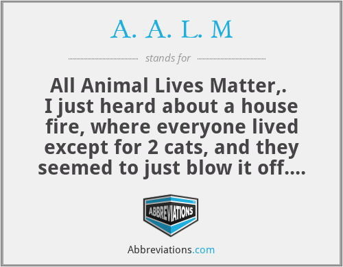 A. A. L. M - All Animal Lives Matter,.  I just heard about a house fire, where everyone lived except for 2 cats, and they seemed to just blow it off. I believe that if you bleed or feel pain then you are a creation of god and death does matter thank you